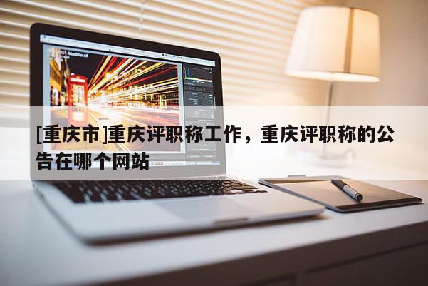 [重慶市]重慶評(píng)職稱工作，重慶評(píng)職稱的公告在哪個(gè)網(wǎng)站
