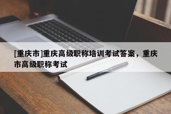 [重慶市]重慶高級(jí)職稱培訓(xùn)考試答案，重慶市高級(jí)職稱考試
