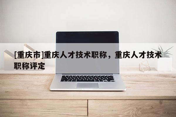 [重慶市]重慶人才技術(shù)職稱，重慶人才技術(shù)職稱評(píng)定