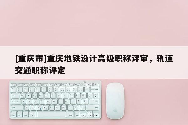 [重慶市]重慶地鐵設(shè)計高級職稱評審，軌道交通職稱評定