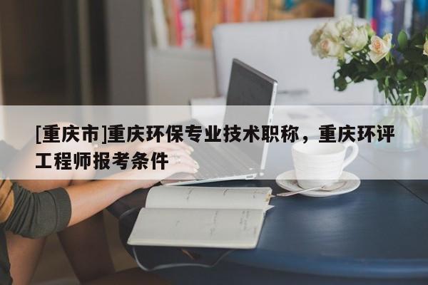 [重慶市]重慶環(huán)保專業(yè)技術(shù)職稱，重慶環(huán)評工程師報考條件