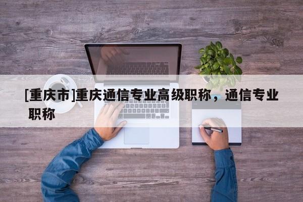 [重慶市]重慶通信專業(yè)高級職稱，通信專業(yè) 職稱