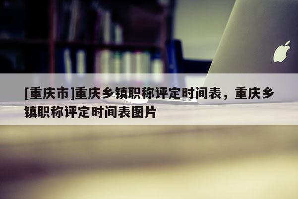 [重慶市]重慶鄉(xiāng)鎮(zhèn)職稱評定時間表，重慶鄉(xiāng)鎮(zhèn)職稱評定時間表圖片
