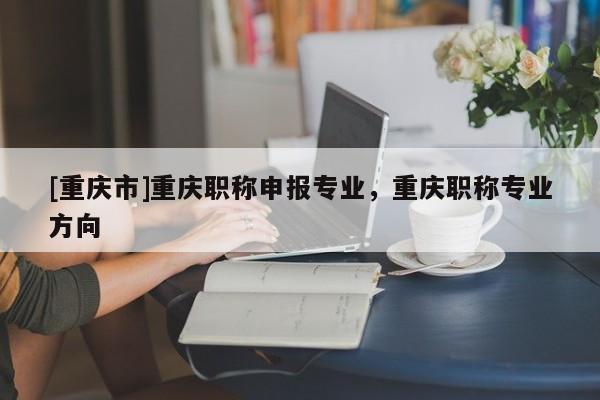 [重慶市]重慶職稱申報(bào)專業(yè)，重慶職稱專業(yè)方向