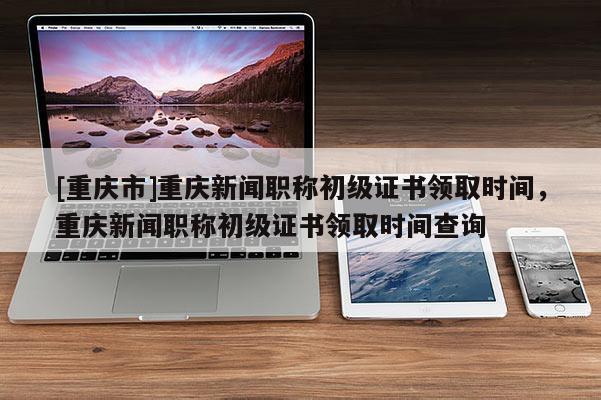 [重慶市]重慶新聞職稱(chēng)初級(jí)證書(shū)領(lǐng)取時(shí)間，重慶新聞職稱(chēng)初級(jí)證書(shū)領(lǐng)取時(shí)間查詢(xún)