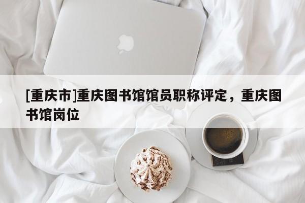 [重慶市]重慶圖書(shū)館館員職稱評(píng)定，重慶圖書(shū)館崗位