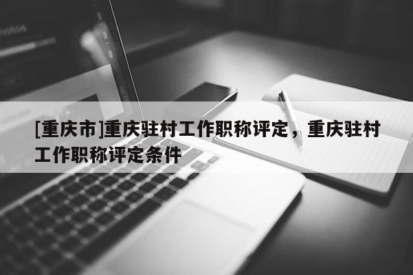 [重慶市]重慶駐村工作職稱評定，重慶駐村工作職稱評定條件