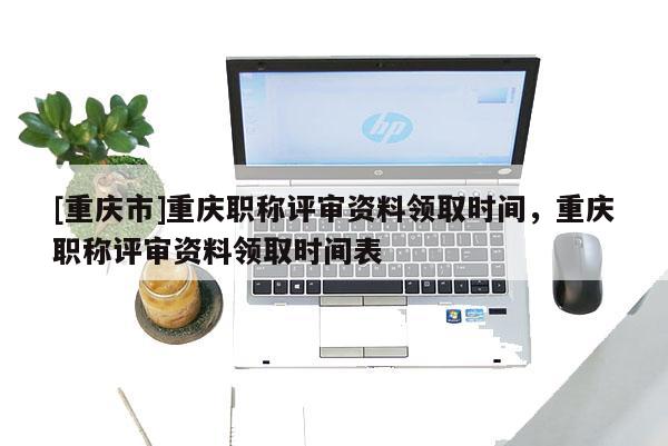 [重慶市]重慶職稱評(píng)審資料領(lǐng)取時(shí)間，重慶職稱評(píng)審資料領(lǐng)取時(shí)間表