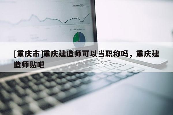 [重慶市]重慶建造師可以當(dāng)職稱嗎，重慶建造師貼吧