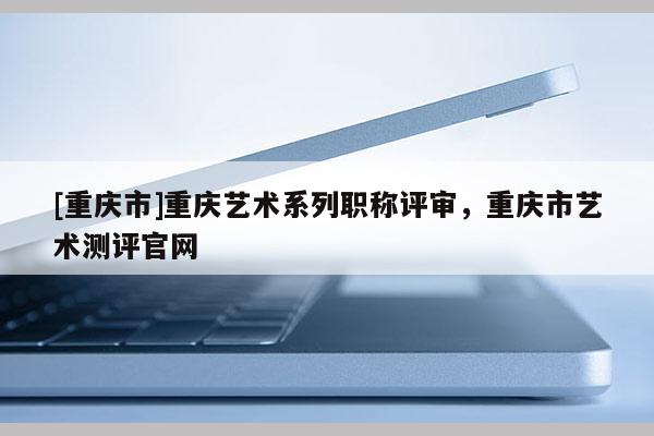 [重慶市]重慶藝術(shù)系列職稱評審，重慶市藝術(shù)測評官網(wǎng)