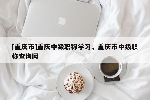 [重慶市]重慶中級職稱學習，重慶市中級職稱查詢網(wǎng)