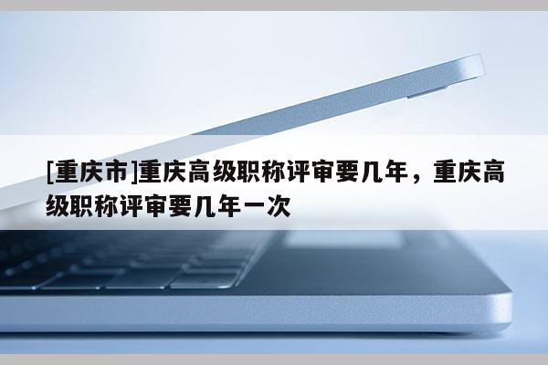 [重慶市]重慶高級職稱評審要幾年，重慶高級職稱評審要幾年一次