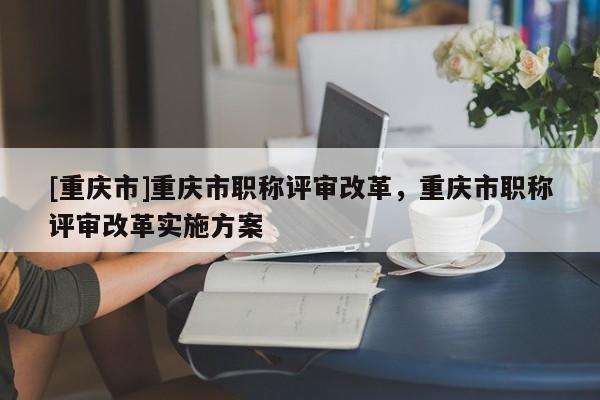 [重慶市]重慶市職稱評審改革，重慶市職稱評審改革實施方案