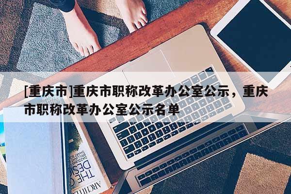 [重慶市]重慶市職稱改革辦公室公示，重慶市職稱改革辦公室公示名單