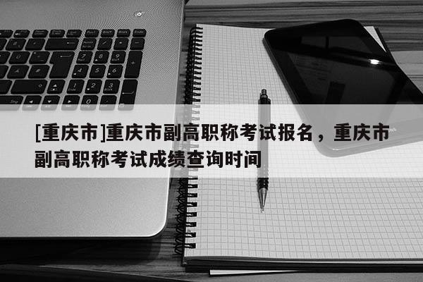 [重慶市]重慶市副高職稱(chēng)考試報(bào)名，重慶市副高職稱(chēng)考試成績(jī)查詢(xún)時(shí)間