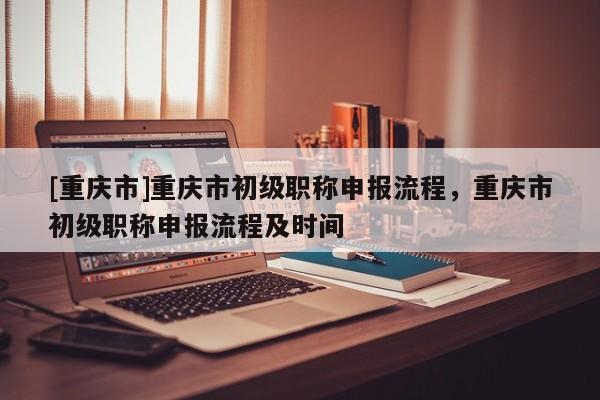 [重慶市]重慶市初級職稱申報流程，重慶市初級職稱申報流程及時間