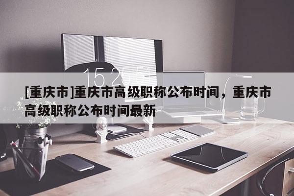 [重慶市]重慶市高級(jí)職稱公布時(shí)間，重慶市高級(jí)職稱公布時(shí)間最新