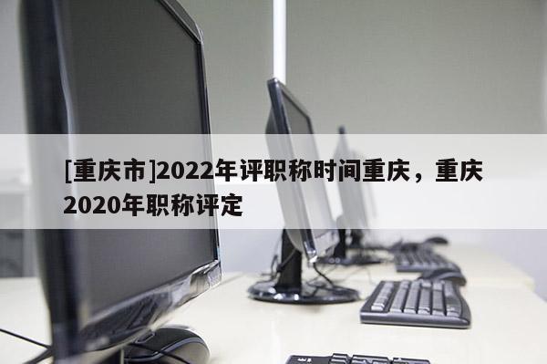 [重慶市]2022年評職稱時間重慶，重慶2020年職稱評定