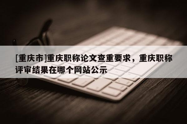 [重慶市]重慶職稱論文查重要求，重慶職稱評(píng)審結(jié)果在哪個(gè)網(wǎng)站公示