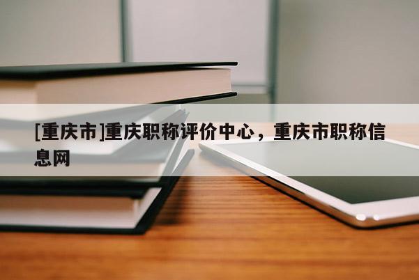 [重慶市]重慶職稱評價中心，重慶市職稱信息網(wǎng)