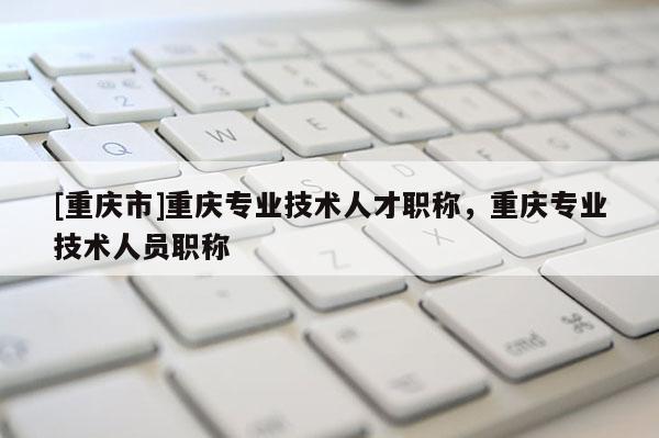 [重慶市]重慶專業(yè)技術(shù)人才職稱，重慶專業(yè)技術(shù)人員職稱