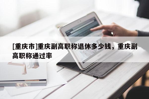 [重慶市]重慶副高職稱退休多少錢，重慶副高職稱通過率