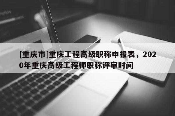 [重慶市]重慶工程高級職稱申報表，2020年重慶高級工程師職稱評審時間