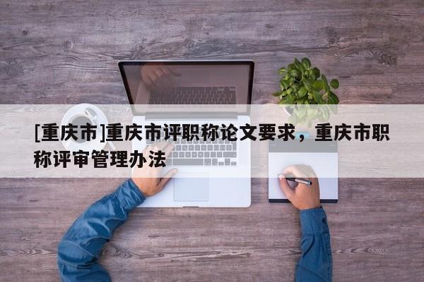 [重慶市]重慶市評(píng)職稱論文要求，重慶市職稱評(píng)審管理辦法