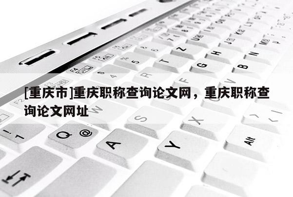 [重慶市]重慶職稱查詢論文網，重慶職稱查詢論文網址