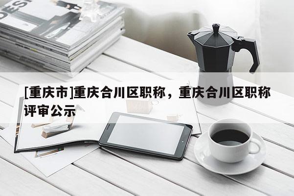 [重慶市]重慶合川區(qū)職稱，重慶合川區(qū)職稱評(píng)審公示