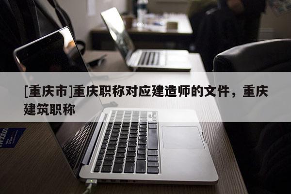 [重慶市]重慶職稱對應(yīng)建造師的文件，重慶建筑職稱