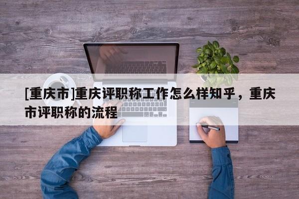 [重慶市]重慶評職稱工作怎么樣知乎，重慶市評職稱的流程