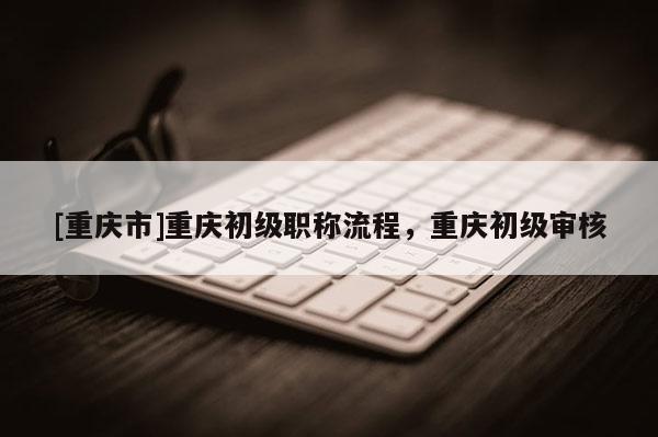 [重慶市]重慶初級(jí)職稱流程，重慶初級(jí)審核