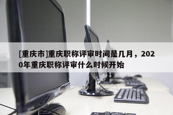 [重慶市]重慶職稱評審時間是幾月，2020年重慶職稱評審什么時候開始
