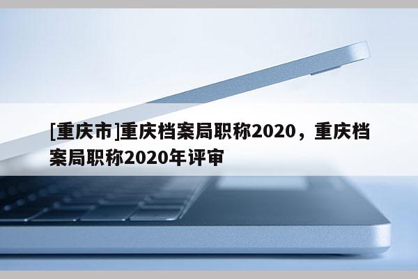 [重慶市]重慶檔案局職稱2020，重慶檔案局職稱2020年評(píng)審