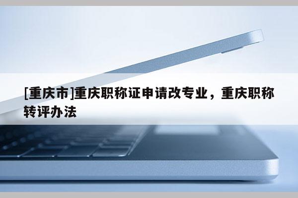 [重慶市]重慶職稱證申請改專業(yè)，重慶職稱轉(zhuǎn)評辦法