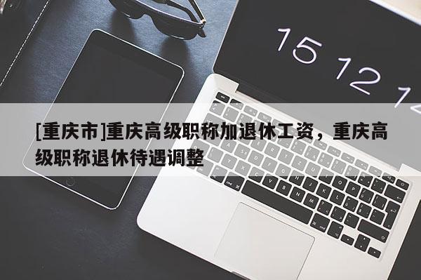 [重慶市]重慶高級職稱加退休工資，重慶高級職稱退休待遇調(diào)整