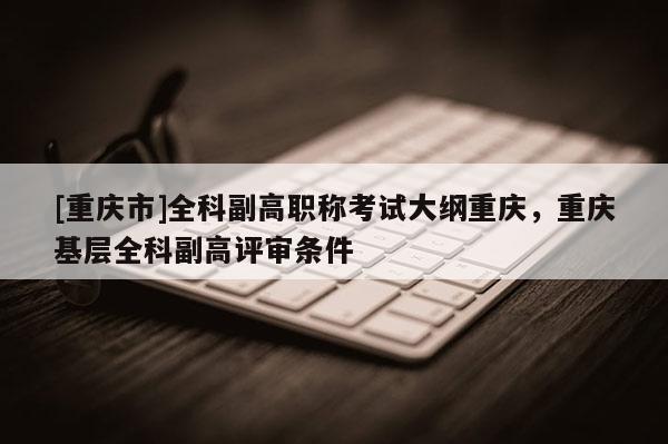 [重慶市]全科副高職稱考試大綱重慶，重慶基層全科副高評審條件