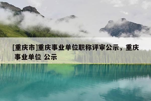 [重慶市]重慶事業(yè)單位職稱評(píng)審公示，重慶 事業(yè)單位 公示