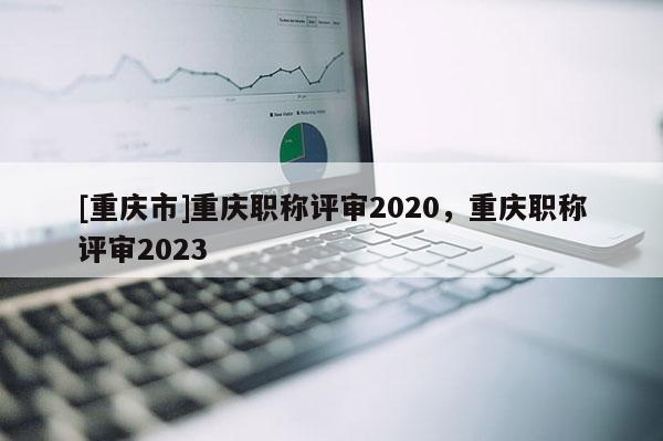 [重慶市]重慶職稱評(píng)審2020，重慶職稱評(píng)審2023