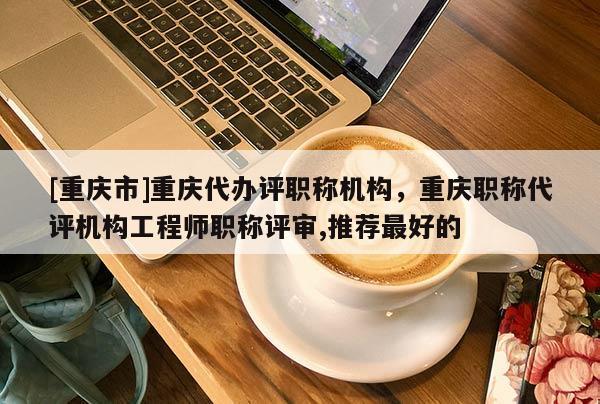 [重慶市]重慶代辦評職稱機構(gòu)，重慶職稱代評機構(gòu)工程師職稱評審,推薦最好的