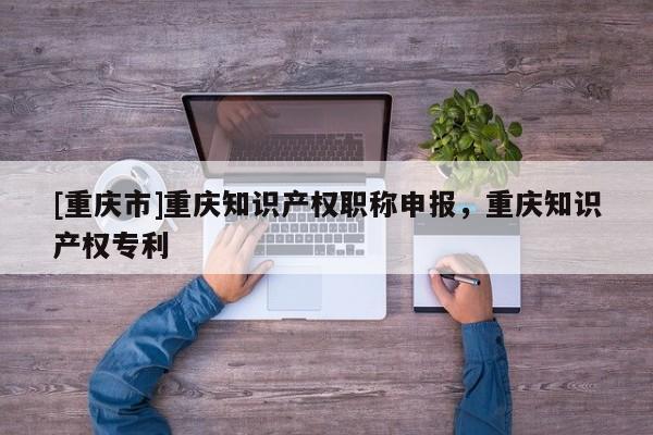 [重慶市]重慶知識(shí)產(chǎn)權(quán)職稱申報(bào)，重慶知識(shí)產(chǎn)權(quán)專利