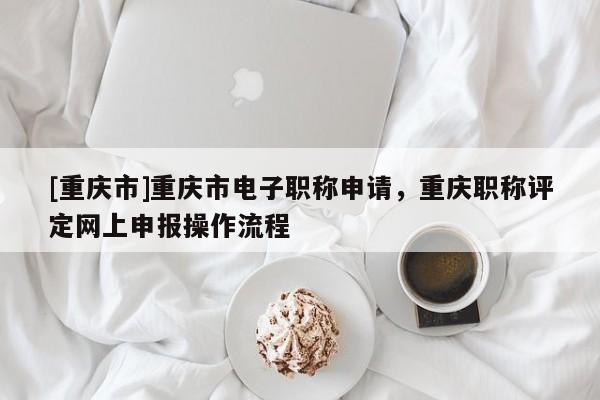 [重慶市]重慶市電子職稱申請(qǐng)，重慶職稱評(píng)定網(wǎng)上申報(bào)操作流程