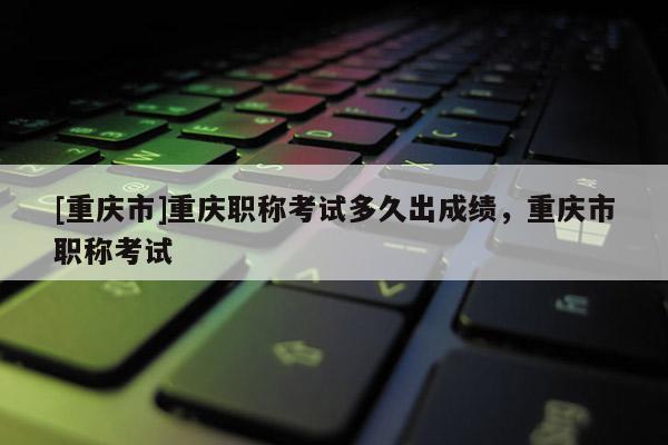 [重慶市]重慶職稱考試多久出成績(jī)，重慶市職稱考試
