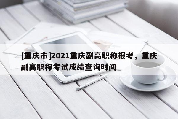 [重慶市]2021重慶副高職稱報(bào)考，重慶副高職稱考試成績(jī)查詢時(shí)間
