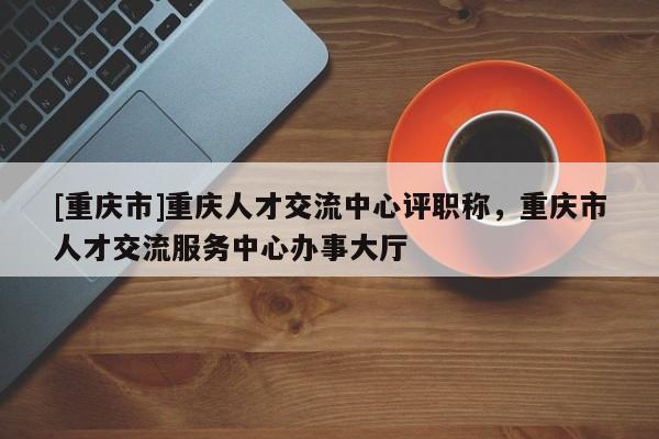 [重慶市]重慶人才交流中心評職稱，重慶市人才交流服務中心辦事大廳