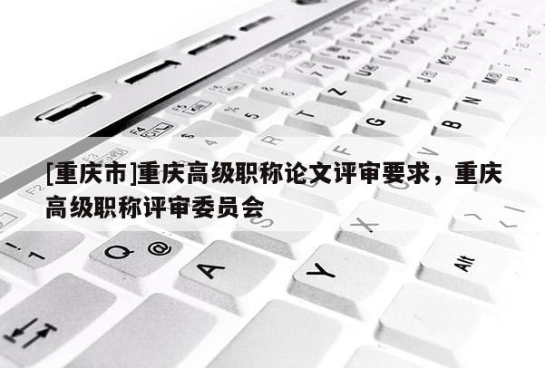 [重慶市]重慶高級(jí)職稱論文評(píng)審要求，重慶高級(jí)職稱評(píng)審委員會(huì)