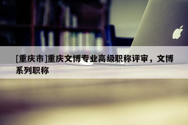 [重慶市]重慶文博專業(yè)高級(jí)職稱評(píng)審，文博系列職稱