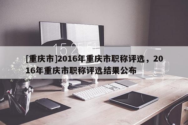 [重慶市]2016年重慶市職稱評(píng)選，2016年重慶市職稱評(píng)選結(jié)果公布
