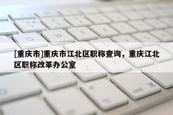 [重慶市]重慶市江北區(qū)職稱查詢，重慶江北區(qū)職稱改革辦公室
